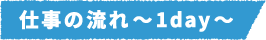仕事の流れ~1day~